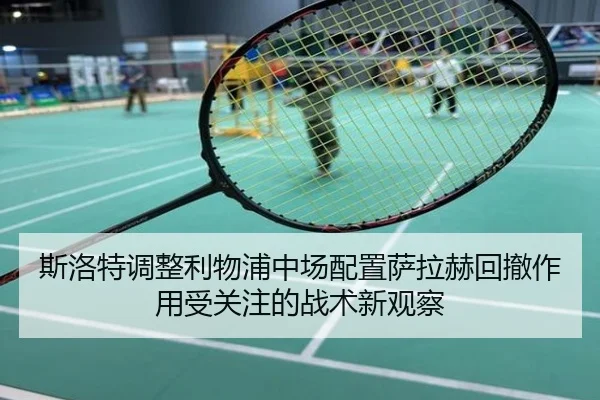 斯洛特调整利物浦中场配置萨拉赫回撤作用受关注的战术新观察