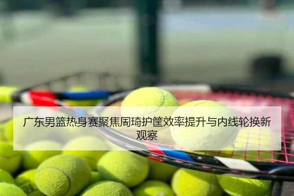 广东男篮热身赛聚焦周琦护筐效率提升与内线轮换新观察